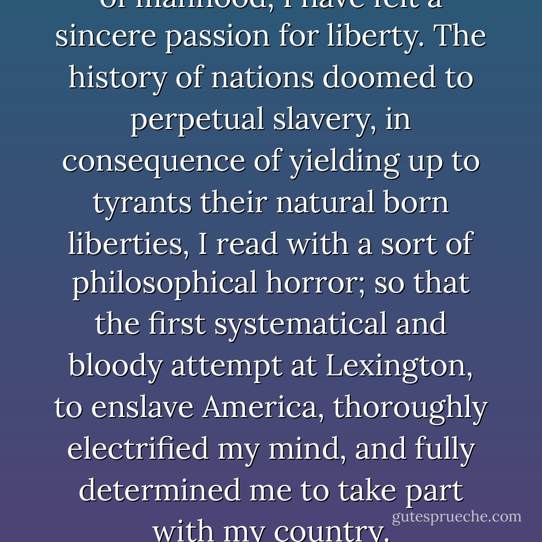 Ever since I arrived to a state of manhood, I have felt a sincere passion for liberty. The history of nations doomed to perpetual slavery, in consequence of yielding up to tyrants their natural born liberties, I read with a sort of philosophical horror; so that the first systematical and bloody attempt at Lexington, to enslave America, thoroughly electrified my mind, and fully determined me to take part with my country. - Ethan Allen