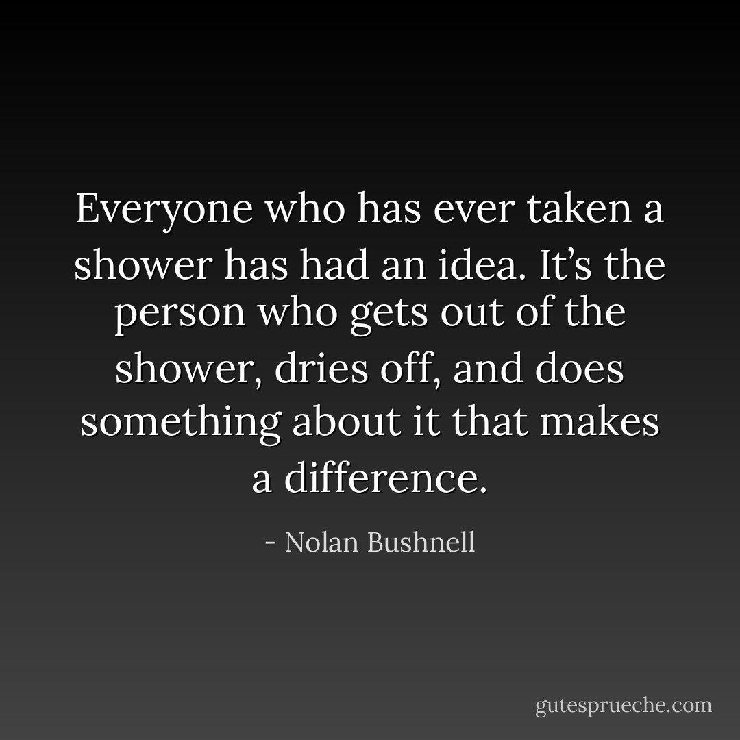 Everyone who has ever taken a shower has had an idea. It’s the person who gets out of the shower, dries off, and does something about it that makes a difference. - Nolan Bushnell