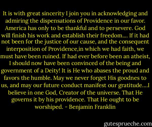 It is with great sincerity I join you in acknowledging and admiring the dispensations of Providence in our favor. America has only to be thankful and to persevere. God will finish his work and establish their freedom.... If it had not been for the justice of our cause, and the consequent interposition of Providence,in which we had faith, we must have been ruined. If had ever before been an atheist, I should now have been convinced of the being and government of a Deity! It is He who abases the proud and favors the humble. May we never forget His goodnes to us, and may our future conduct manifest our gratitude....I believe in one God, Creator of the universe. That He governs it by his providence. That He ought to be worshiped. - Benjamin Franklin