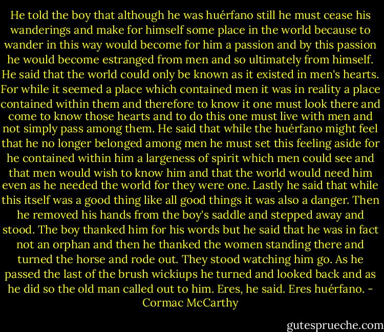 He told the boy that although he was huérfano still he must cease his wanderings and make for himself some place in the world because to wander in this way would become for him a passion and by this passion he would become estranged from men and so ultimately from himself. He said that the world could only be known as it existed in men's hearts. For while it seemed a place which contained men it was in reality a place contained within them and therefore to know it one must look there and come to know those hearts and to do this one must live with men and not simply pass among them. He said that while the huérfano might feel that he no longer belonged among men he must set this feeling aside for he contained within him a largeness of spirit which men could see and that men would wish to know him and that the world would need him even as he needed the world for they were one. Lastly he said that while this itself was a good thing like all good things it was also a danger. Then he removed his hands from the boy's saddle and stepped away and stood. The boy thanked him for his words but he said that he was in fact not an orphan and then he thanked the women standing there and turned the horse and rode out. They stood watching him go. As he passed the last of the brush wickiups he turned and looked back and as he did so the old man called out to him. Eres, he said. Eres huérfano. - Cormac McCarthy