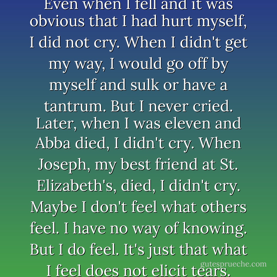 Aurora once told me that she knew I was different within the first few months after I was born, because as a baby, I never cried. She had no way of knowing if I was hungry or if my stomach hurt until I was old enough to point and talk. Even when I fell and it was obvious that I had hurt myself, I did not cry. When I didn't get my way, I would go off by myself and sulk or have a tantrum. But I never cried. Later, when I was eleven and Abba died, I didn't cry. When Joseph, my best friend at St. Elizabeth's, died, I didn't cry. Maybe I don't feel what others feel. I have no way of knowing. But I do feel. It's just that what I feel does not elicit tears. What I feel when others cry is more like a dry, empty aloneness, like I'm the only person left in the world.<br /><br />So it is very strange to feel my eyes well with tears as I read Jasmine's list. - Francisco X. Stork
