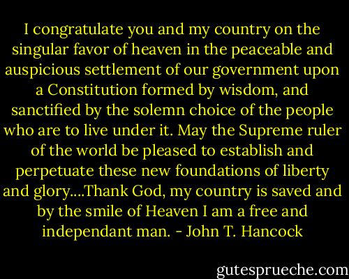 I congratulate you and my country on the singular favor of heaven in the peaceable and auspicious settlement of our government upon a Constitution formed by wisdom, and sanctified by the solemn choice of the people who are to live under it. May the Supreme ruler of the world be pleased to establish and perpetuate these new foundations of liberty and glory....Thank God, my country is saved and by the smile of Heaven I am a free and independant man. - John T. Hancock