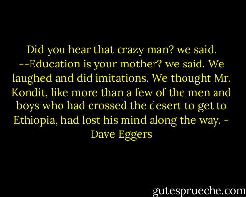 Did you hear that crazy man? we said.<br />--Education is your mother? we said.<br />We laughed and did imitations. We thought Mr. Kondit, like more than a few of the men and boys who had crossed the desert to get to Ethiopia, had lost his mind along the way. - Dave Eggers
