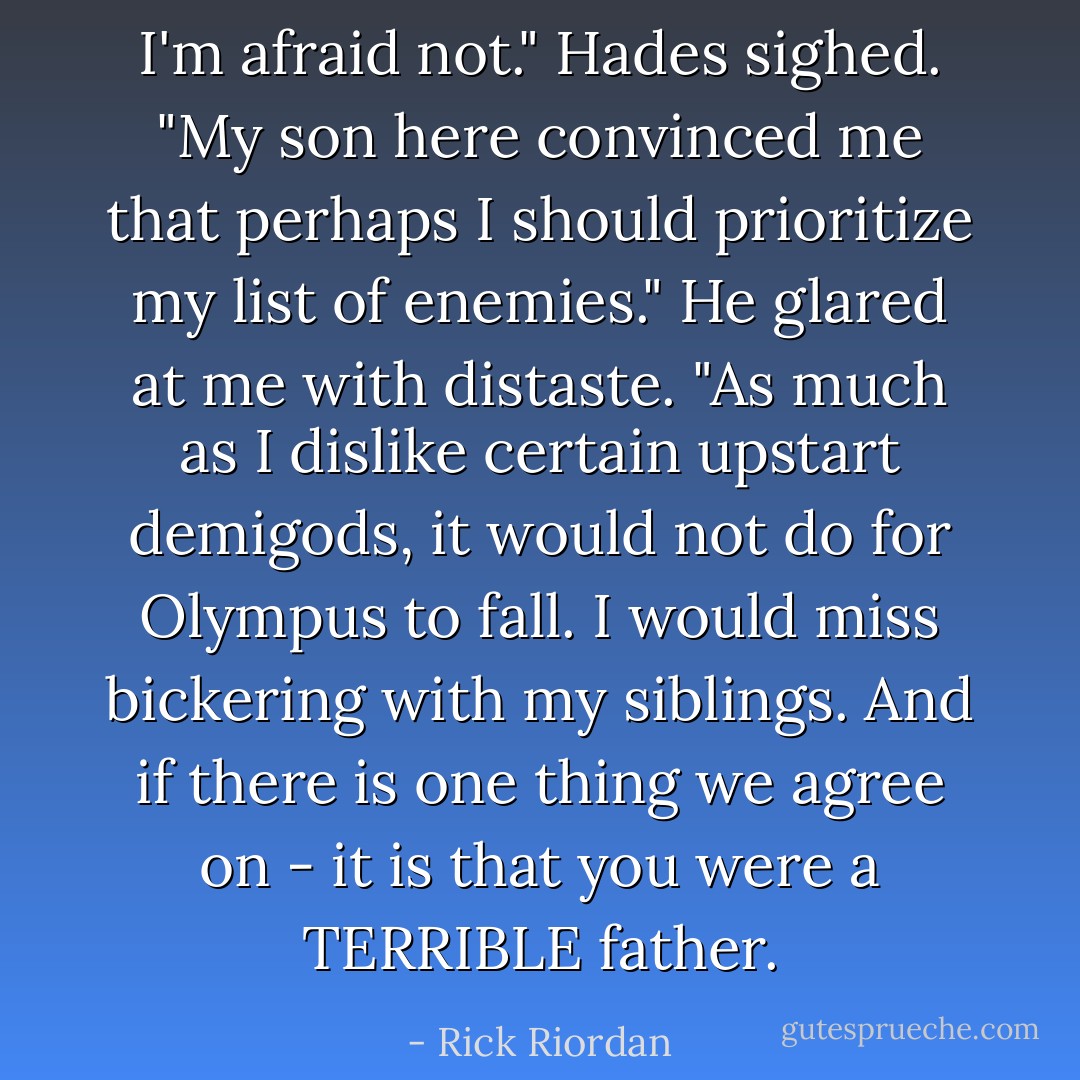 I'm afraid not." Hades sighed. "My son here convinced me that perhaps I should prioritize my list of enemies." He glared at me with distaste. "As much as I dislike certain upstart demigods, it would not do for Olympus to fall. I would miss bickering with my siblings. And if there is one thing we agree on - it is that you were a TERRIBLE father. - Rick Riordan