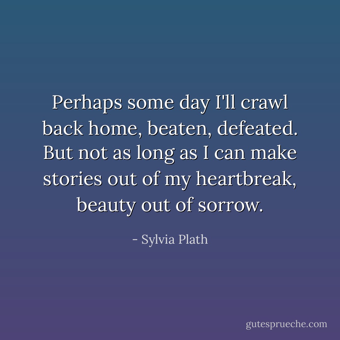 Perhaps some day I'll crawl back home, beaten, defeated. But not as long as I can make stories out of my heartbreak, beauty out of sorrow. - Sylvia Plath