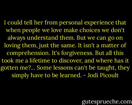 I could tell her from personal experience that when people we love make choices we don't always understand them. But we can go on loving them, just the same. It isn't a matter of comprehension. It's forgiveness. But all this took me a lifetime to discover, and where has it gotten me?... Some lessons can't be taught, they simply have to be learned. - Jodi Picoult