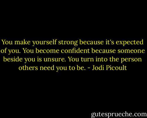 You make yourself strong because it's expected of you. You become confident because someone beside you is unsure. You turn into the person others need you to be. - Jodi Picoult