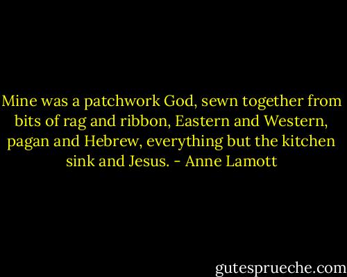 Mine was a patchwork God, sewn together from bits of rag and ribbon, Eastern and Western, pagan and Hebrew, everything but the kitchen sink and Jesus. - Anne Lamott