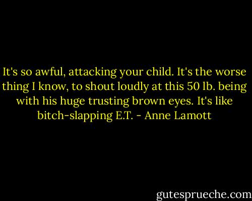 It's so awful, attacking your child. It's the worse thing I know, to shout loudly at this 50 lb. being with his huge trusting brown eyes. It's like bitch-slapping E.T. - Anne Lamott