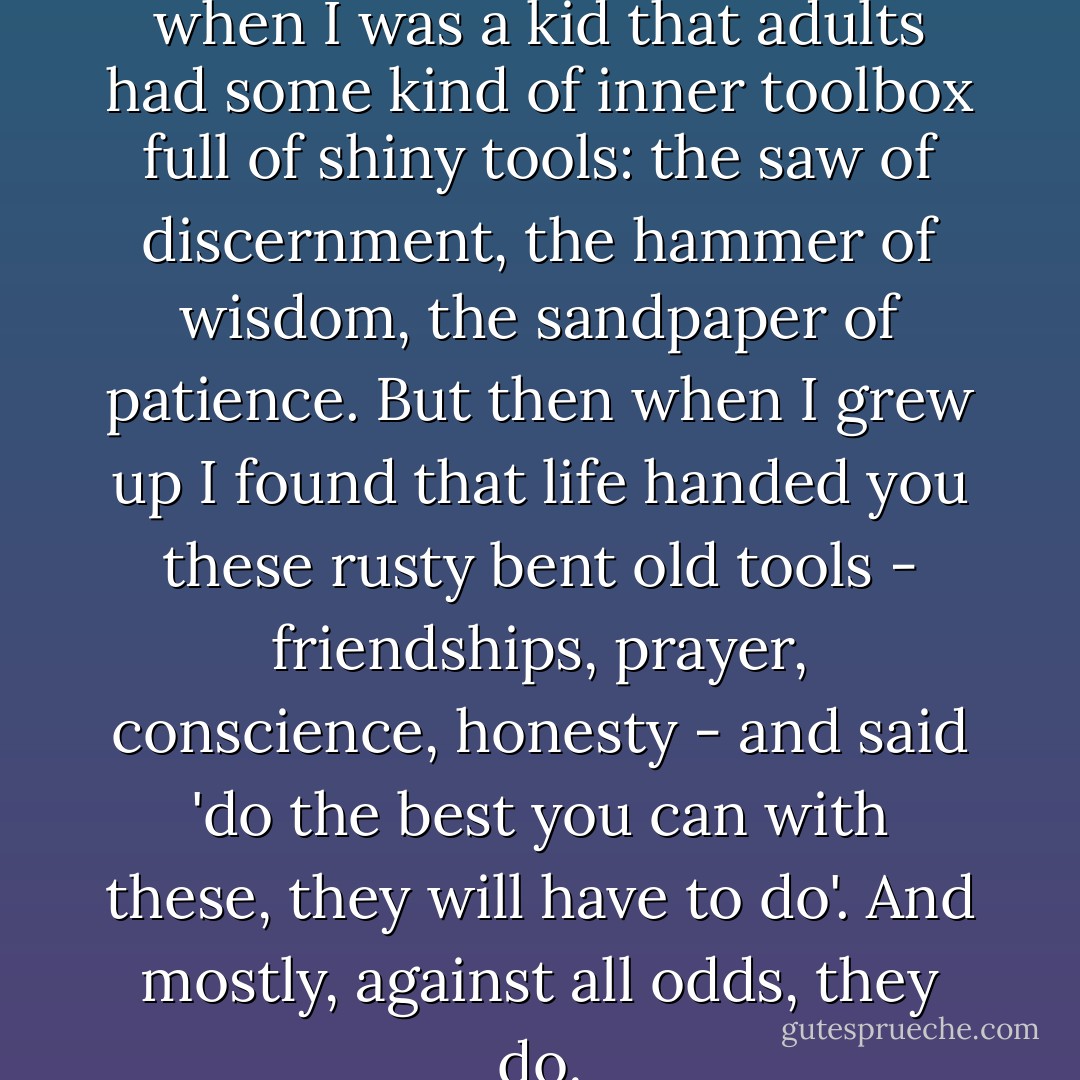 It's funny: I always imagined when I was a kid that adults had some kind of inner toolbox full of shiny tools: the saw of discernment, the hammer of wisdom, the sandpaper of patience. But then when I grew up I found that life handed you these rusty bent old tools - friendships, prayer, conscience, honesty - and said 'do the best you can with these, they will have to do'. And mostly, against all odds, they do. - Anne Lamott