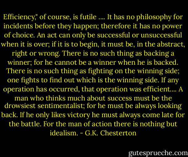 Efficiency," of course, is futile .... It has no philosophy for incidents before they happen; therefore it has no power of choice. An act can only be successful or unsuccessful when it is over; if it is to begin, it must be, in the abstract, right or wrong. There is no such thing as backing a winner; for he cannot be a winner when he is backed. There is no such thing as fighting on the winning side; one fights to find out which is the winning side. If any operation has occurred, that operation was efficient.... A man who thinks much about success must be the drowsiest sentimentalist; for he must be always looking back. If he only likes victory he must always come late for the battle. For the man of action there is nothing but idealism. - G.K. Chesterton