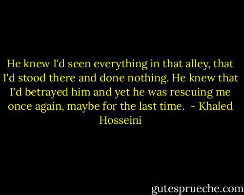 He knew I'd seen everything in that alley, that I'd stood there and done nothing. He knew that I'd betrayed him and yet he was rescuing me once again, maybe for the last time.  - Khaled Hosseini