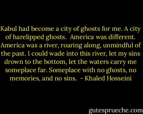Kabul had become a city of ghosts for me. A city of harelipped ghosts. <br />America was different. America was a river, roaring along, unmindful of the past. I could wade into this river, let my sins drown to the bottom, let the waters carry me someplace far. Someplace with no ghosts, no memories, and no sins.  - Khaled Hosseini