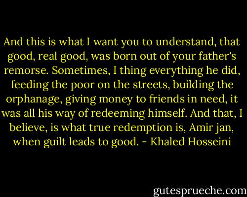 And this is what I want you to understand, that good, real good, was born out of your father's remorse. Sometimes, I thing everything he did, feeding the poor on the streets, building the orphanage, giving money to friends in need, it was all his way of redeeming himself. And that, I believe, is what true redemption is, Amir jan, when guilt leads to good. - Khaled Hosseini