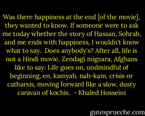 Was there happiness at the end [of the movie], they wanted to know.<br />If someone were to ask me today whether the story of Hassan, Sohrab, and me ends with happiness, I wouldn't know what to say. <br />Does anybody's?<br />After all, life is not a Hindi movie. Zendagi migzara, Afghans like to say: Life goes on, undmindful of beginning, en, kamyab, nah-kam, crisis or catharsis, moving forward like a slow, dusty caravan of kochis.  - Khaled Hosseini