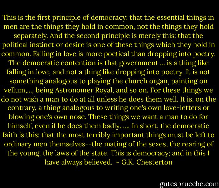 This is the first principle of democracy: that the essential things in men are the things they hold in common, not the things they hold separately. And the second principle is merely this: that the political instinct or desire is one of these things which they hold in common. Falling in love is more poetical than dropping into poetry. The democratic contention is that government ... is a thing like falling in love, and not a thing like dropping into poetry. It is not something analogous to playing the church organ, painting on vellum,..., being Astronomer Royal, and so on. For these things we do not wish a man to do at all unless he does them well. It is, on the contrary, a thing analogous to writing one's own love-letters or blowing one's own nose. These things we want a man to do for himself, even if he does them badly. .... In short, the democratic faith is this: that the most terribly important things must be left to ordinary men themselves--the mating of the sexes, the rearing of the young, the laws of the state. This is democracy; and in this I have always believed.  - G.K. Chesterton