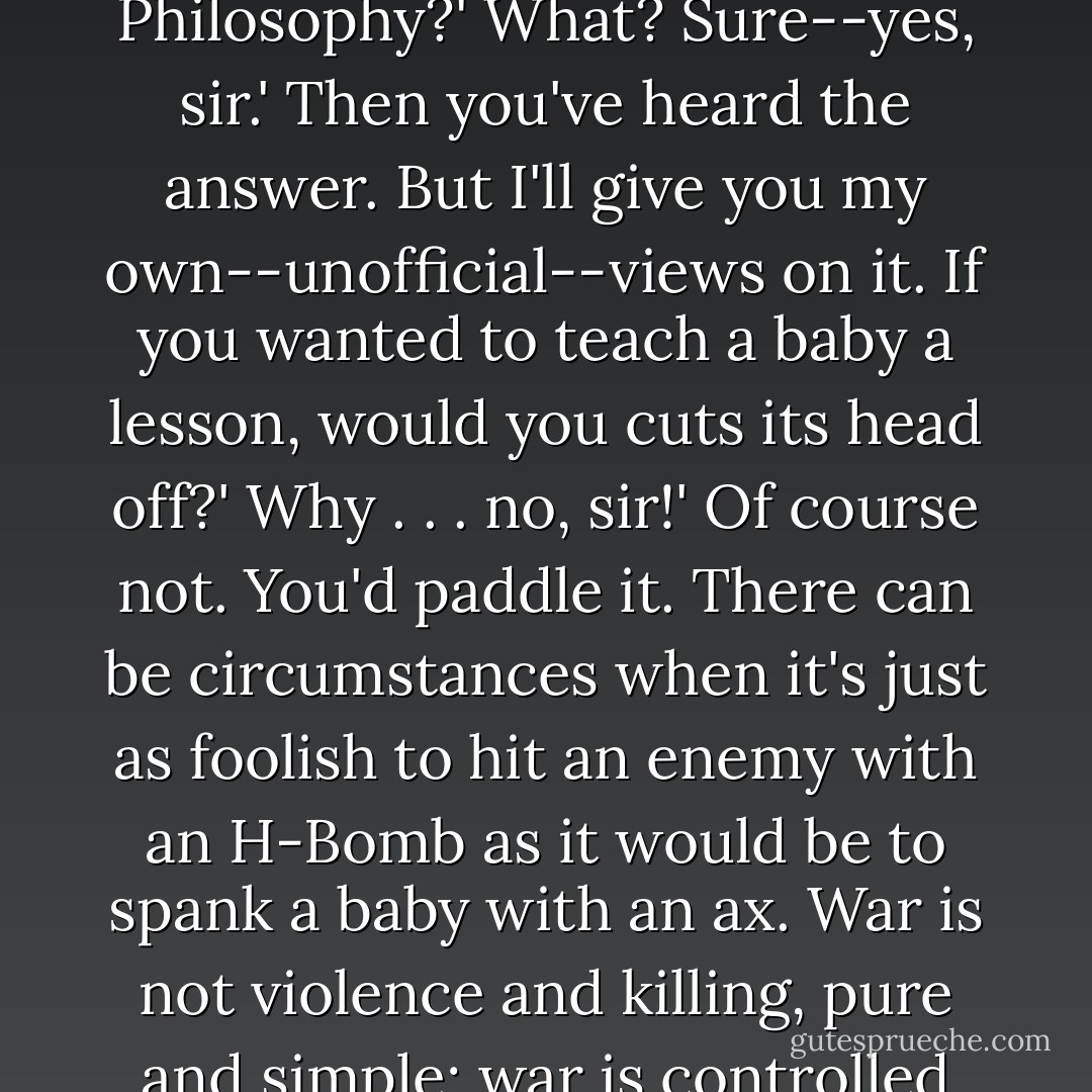 If we can use an H-bomb--and as you said it's no checker game; it's real, it's war and nobody is fooling around--isn't it sort of ridiculous to go crawling around in the weeds, throwing knives and maybe getting yourself killed . . . and even losing the war . . . when you've got a real weapon you can use to win? What's the point in a whole lot of men risking their lives with obsolete weapons when one professor type can do so much more just by pushing a button?'<br />Zim didn't answer at once, which wasn't like him at all. Then he said softly, 'Are you happy in the Infantry, Hendrick? You can resign, you know.'<br />Hendrick muttered something; Zim said, 'Speak up!'<br />I'm not itching to resign, sir. I'm going to sweat out my term.'<br />I see. Well, the question you asked is one that a sergeant isn't really qualified to answer . . . and one that you shouldn't ask me. You're supposed to know the answer before you join up. Or you should. Did your school have a course in History and Moral Philosophy?'<br />What? Sure--yes, sir.'<br />Then you've heard the answer. But I'll give you my own--unofficial--views on it. If you wanted to teach a baby a lesson, would you cuts its head off?'<br />Why . . . no, sir!'<br />Of course not. You'd paddle it. There can be circumstances when it's just as foolish to hit an enemy with an H-Bomb as it would be to spank a baby with an ax. War is not violence and killing, pure and simple; war is controlled violence, for a purpose. The purpose of war is to support your government's decisions by force. The purpose is never to kill the enemy just to be killing him . . . but to make him do what you want him to do. Not killing . . . but controlled and purposeful violence. But it's not your business or mine to decide the purpose of the control. It's never a soldier's business to decide when or where or how--or why--he fights; that belongs to the statesmen and the generals. The statesmen decide why and how much; the generals take it from there and tell us where and when and how. We supply the violence; other people--"older and wiser heads," as they say--supply the control. Which is as it should be. That's the best answer I can give you. If it doesn't satisfy you, I'll get you a chit to go talk to the regimental commander. If he can't convince you--then go home and be a civilian! Because in that case you will certainly never make a soldier. - Robert A. Heinlein