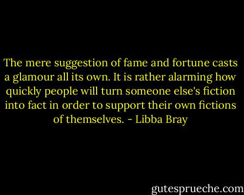 The mere suggestion of fame and fortune casts a glamour all its own. It is rather alarming how quickly people will turn someone else's fiction into fact in order to support their own fictions of themselves. - Libba Bray
