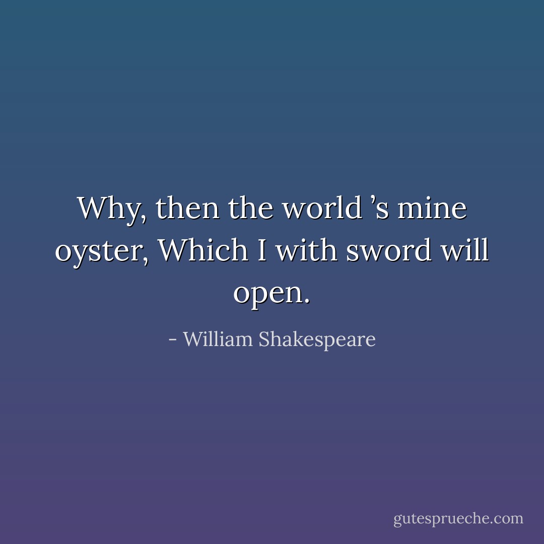 Why, then the world ’s mine oyster,<br />Which I with sword will open. - William Shakespeare