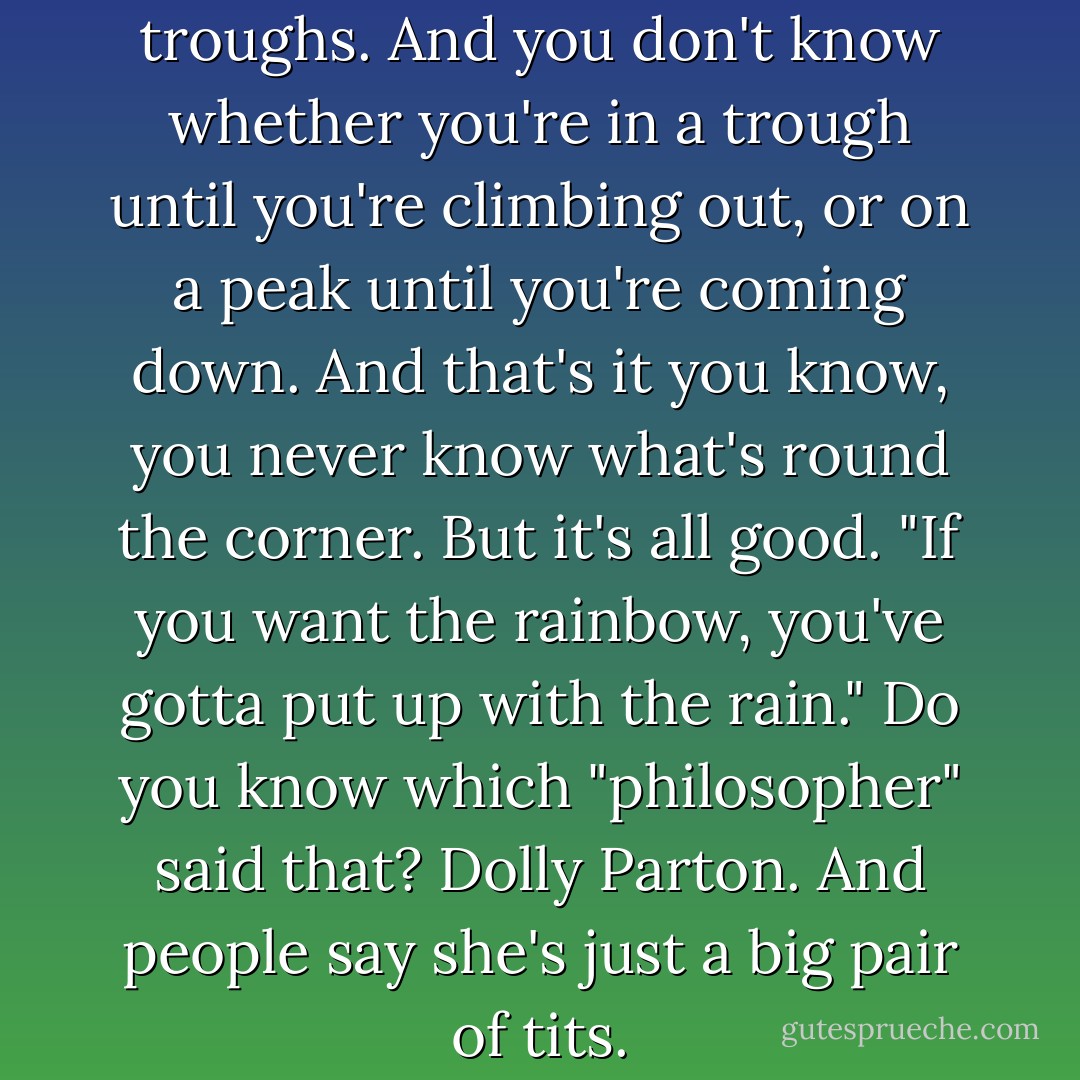 Life is just a series of peaks and troughs. And you don't know whether you're in a trough until you're climbing out, or on a peak until you're coming down. And that's it you know, you never know what's round the corner. But it's all good. "If you want the rainbow, you've gotta put up with the rain." Do you know which "philosopher" said that? Dolly Parton. And people say she's just a big pair of tits. - Ricky Gervais