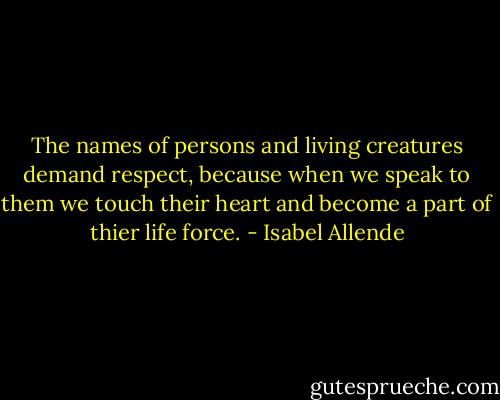 The names of persons and living creatures demand respect, because when we speak to them we touch their heart and become a part of thier life force. - Isabel Allende