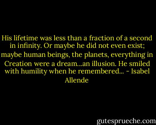His lifetime was less than a fraction of a second in infinity. Or maybe he did not even exist; maybe human beings, the planets, everything in Creation were a dream...an illusion. He smiled with humility when he remembered... - Isabel Allende
