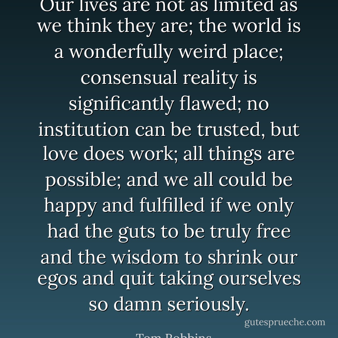 Our lives are not as limited as we think they are; the world is a wonderfully weird place; consensual reality is significantly flawed; no institution can be trusted, but love does work; all things are possible; and we all could be happy and fulfilled if we only had the guts to be truly free and the wisdom to shrink our egos and quit taking ourselves so damn seriously. - Tom Robbins