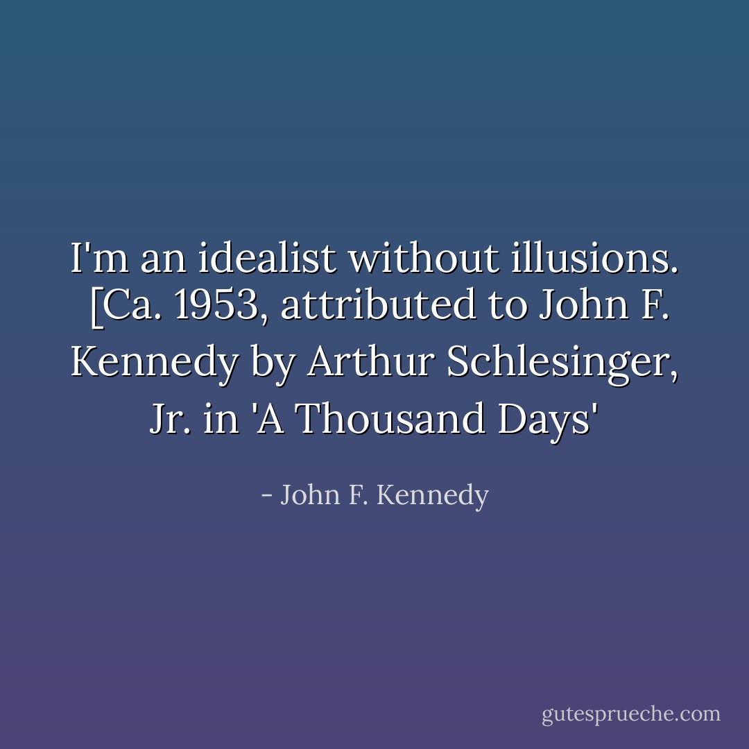 I'm an idealist without illusions.<br /><br /><i>[Ca. 1953, attributed to John F. Kennedy by Arthur Schlesinger, Jr. in 'A Thousand Days'</i> - John F. Kennedy