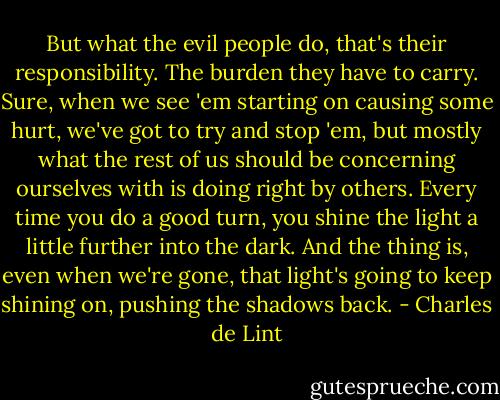 But what the evil people do, that's their responsibility. The burden they have to carry. Sure, when we see 'em starting on causing some hurt, we've got to try and stop 'em, but mostly what the rest of us should be concerning ourselves with is doing right by others. Every time you do a good turn, you shine the light a little further into the dark. And the thing is, even when we're gone, that light's going to keep shining on, pushing the shadows back. - Charles de Lint
