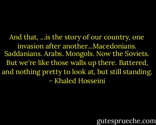 And that, ...is the story of our country, one invasion after another...Macedonians. Saddanians. Arabs. Mongols. Now the Soviets. But we're like those walls up there. Battered, and nothing pretty to look at, but still standing. - Khaled Hosseini