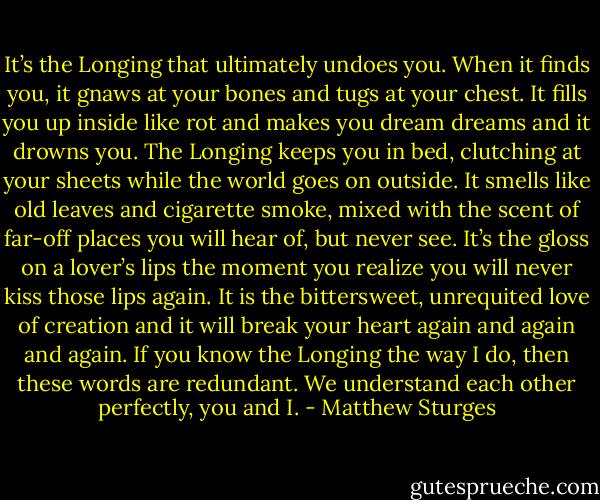 It’s the Longing that ultimately undoes you. When it finds you, it gnaws at your bones and tugs at your chest. It fills you up inside like rot and makes you dream dreams and it drowns you. The Longing keeps you in bed, clutching at your sheets while the world goes on outside. It smells like old leaves and cigarette smoke, mixed with the scent of far-off places you will hear of, but never see. It’s the gloss on a lover’s lips the moment you realize you will never kiss those lips again. It is the bittersweet, unrequited love of creation and it will break your heart again and again and again. If you know the Longing the way I do, then these words are redundant. We understand each other perfectly, you and I. - Matthew Sturges