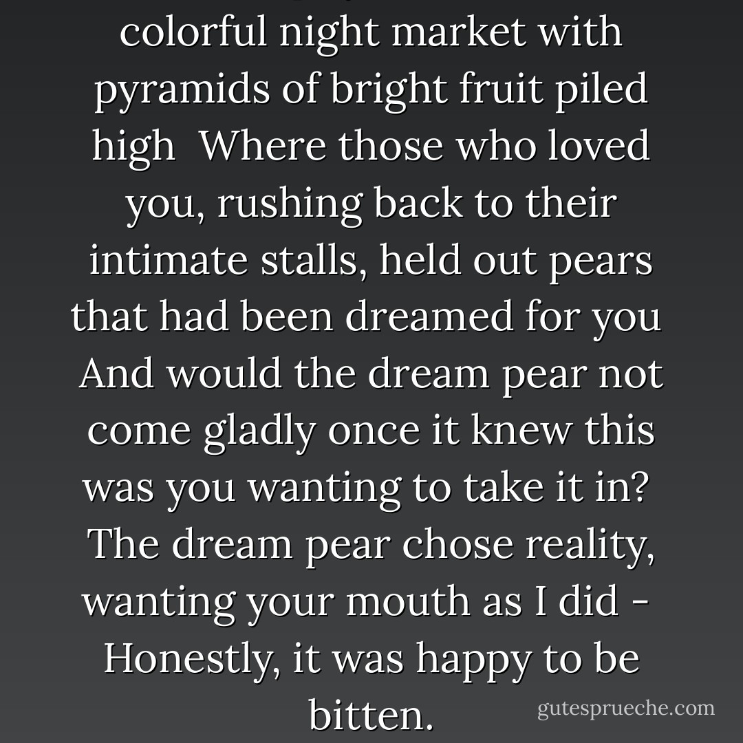While I slept you stood in the<br />colorful night market<br />with pyramids of bright<br />fruit piled high<br /><br />Where those who loved you,<br />rushing back to their intimate stalls,<br />held out pears that had been<br />dreamed for you<br /><br />And would the dream pear not<br />come gladly<br />once it knew this was you<br />wanting to take it in?<br /><br />The dream pear chose reality,<br />wanting your mouth as I did -<br /><br />Honestly, it was happy to be bitten. - Brenda Hillman