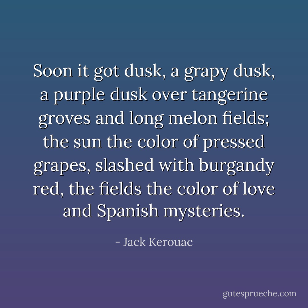 Soon it got dusk, a grapy dusk, a purple dusk over tangerine groves and long melon fields; the sun the color of pressed grapes, slashed with burgandy red, the fields the color of love and Spanish mysteries. - Jack Kerouac