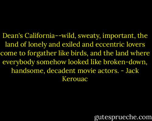 Dean's California--wild, sweaty, important, the land of lonely and exiled and eccentric lovers come to forgather like birds, and the land where everybody somehow looked like broken-down, handsome, decadent movie actors. - Jack Kerouac