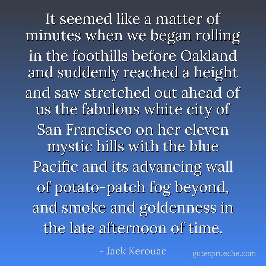 It seemed like a matter of minutes when we began rolling in the foothills before Oakland and suddenly reached a height and saw stretched out ahead of us the fabulous white city of San Francisco on her eleven mystic hills with the blue Pacific and its advancing wall of potato-patch fog beyond, and smoke and goldenness in the late afternoon of time. - Jack Kerouac