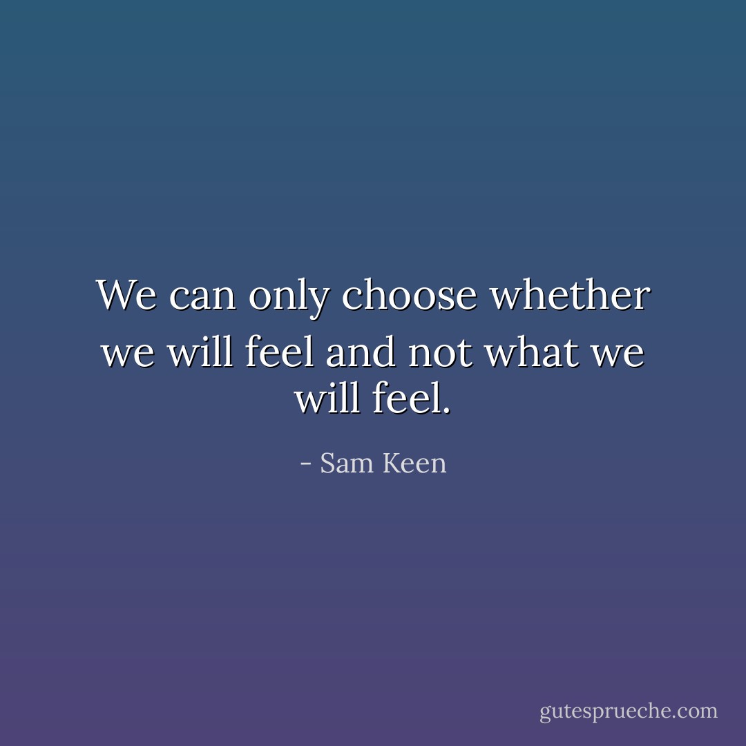 We can only choose whether we will feel and not what we will feel. - Sam Keen