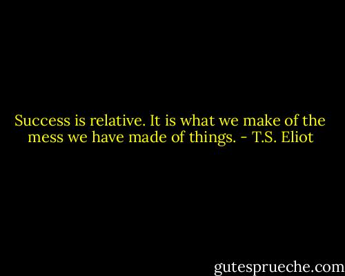 Success is relative. It is what we make of the mess we have made of things. - T.S. Eliot