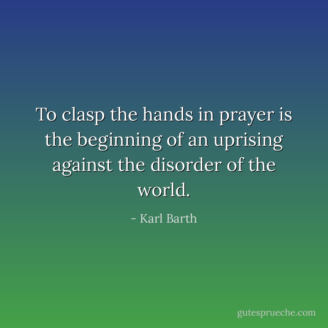 To clasp the hands in prayer is the beginning of an uprising against the disorder of the world. - Karl Barth