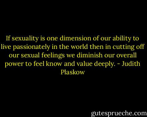 If sexuality is one dimension of our ability to live passionately in the world then in cutting off our sexual feelings we diminish our overall power to feel know and value deeply. - Judith Plaskow