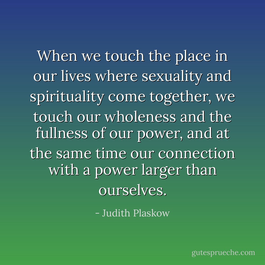 When we touch the place in our lives where sexuality and spirituality come together, we touch our wholeness and the fullness of our power, and at the same time our connection with a power larger than ourselves. - Judith Plaskow