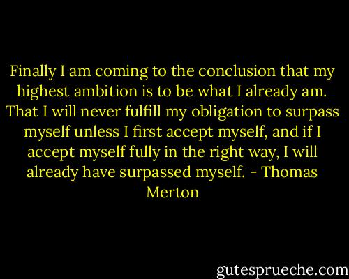Finally I am coming to the conclusion that my highest ambition is to be what I already am. That I will never fulfill my obligation to surpass myself unless I first accept myself, and if I accept myself fully in the right way, I will already have surpassed myself. - Thomas Merton