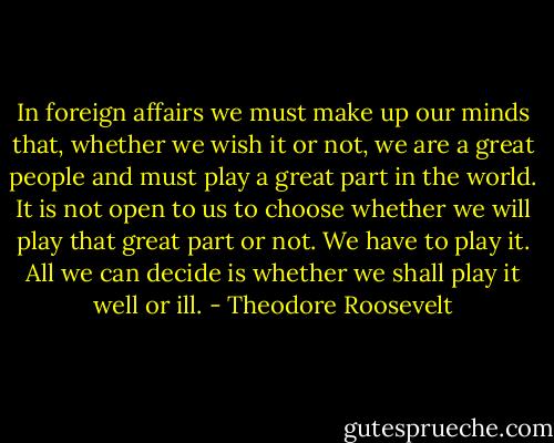 In foreign affairs we must make up our minds that, whether we wish it or not, we are a great people and must play a great part in the world. It is not open to us to choose whether we will play that great part or not. We have to play it. All we can decide is whether we shall play it well or ill. - Theodore Roosevelt