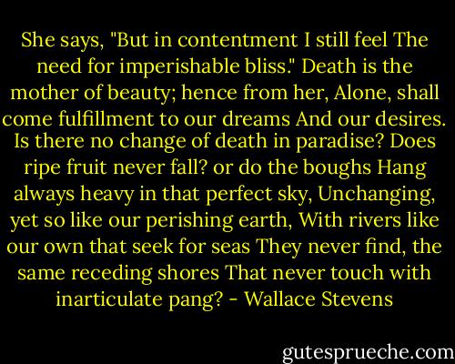 She says, "But in contentment I still feel<br />The need for imperishable bliss."<br />Death is the mother of beauty; hence from her,<br />Alone, shall come fulfillment to our dreams<br />And our desires.<br />Is there no change of death in paradise?<br />Does ripe fruit never fall? or do the boughs<br />Hang always heavy in that perfect sky,<br />Unchanging, yet so like our perishing earth,<br />With rivers like our own that seek for seas<br />They never find, the same receding shores<br />That never touch with inarticulate pang? - Wallace Stevens