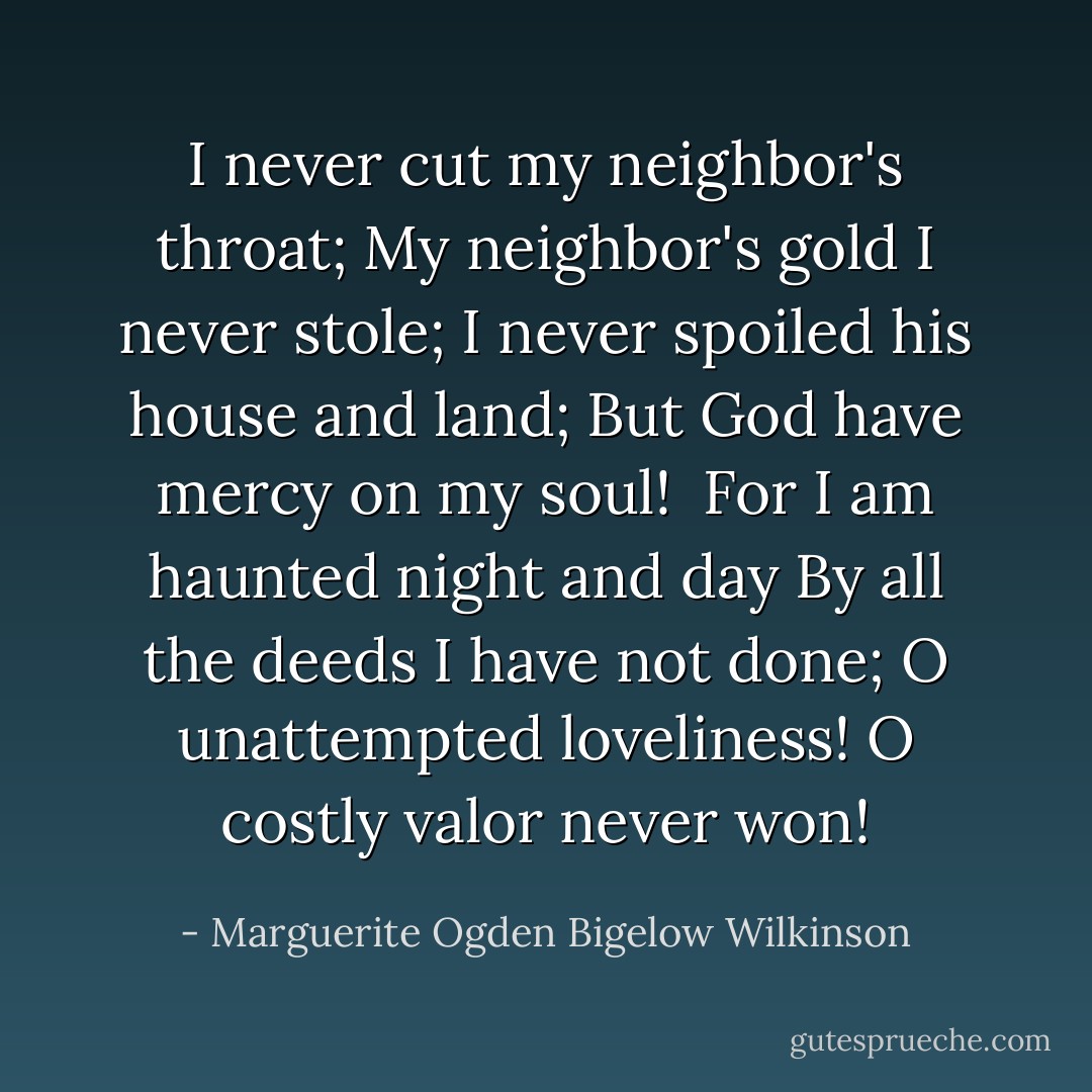 I never cut my neighbor's throat;<br />My neighbor's gold I never stole;<br />I never spoiled his house and land;<br />But God have mercy on my soul!<br /><br />For I am haunted night and day<br />By all the deeds I have not done;<br />O unattempted loveliness!<br />O costly valor never won! - Marguerite Ogden Bigelow Wilkinson