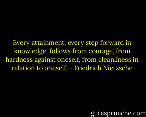 Every attainment, every step forward in knowledge, follows from courage, from hardness against oneself, from cleanliness in relation to oneself. - Friedrich Nietzsche