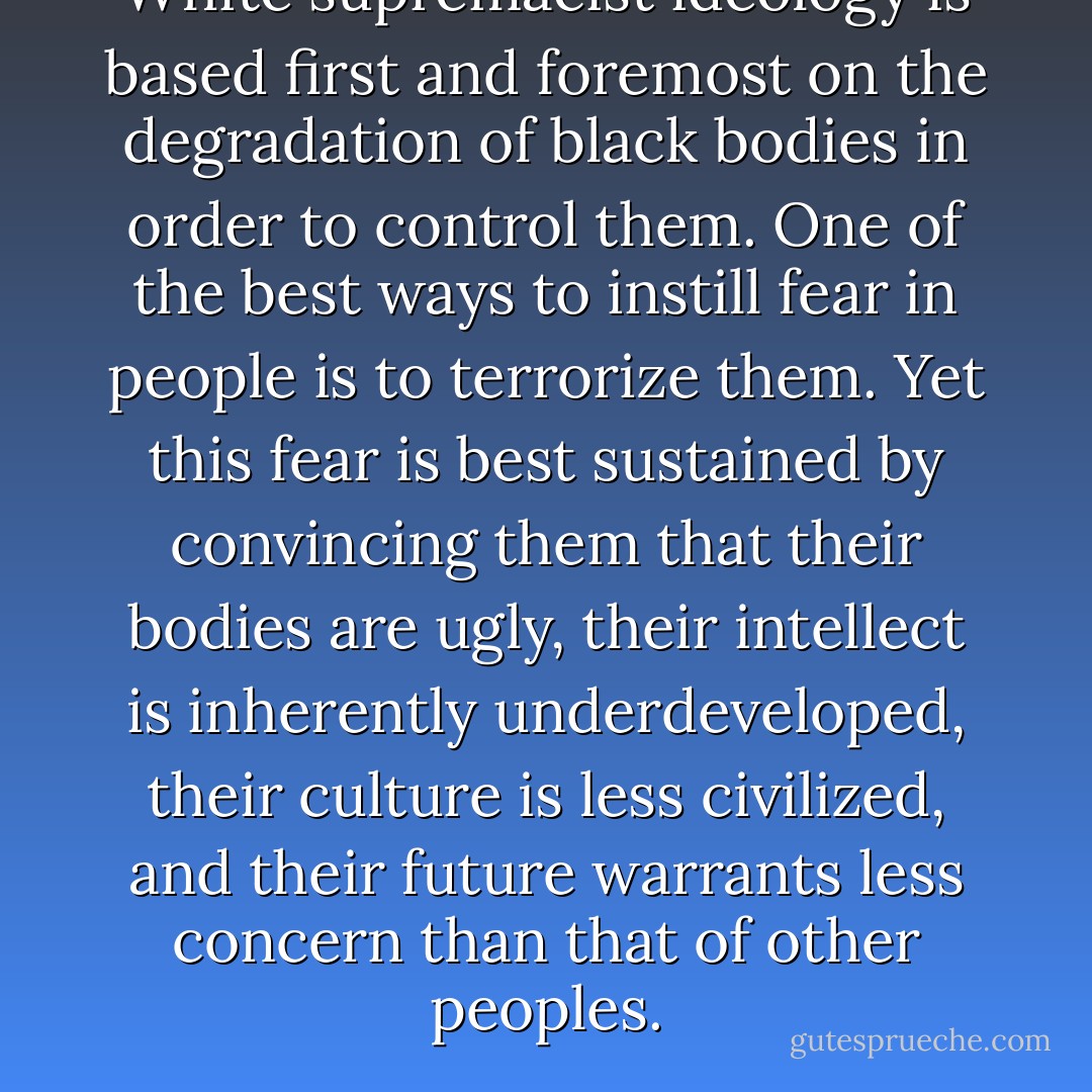 White supremacist ideology is based first and foremost on the degradation of black bodies in order to control them. One of the best ways to instill fear in people is to terrorize them. Yet this fear is best sustained by convincing them that their bodies are ugly, their intellect is inherently underdeveloped, their culture is less civilized, and their future warrants less concern than that of other peoples. - Cornel West