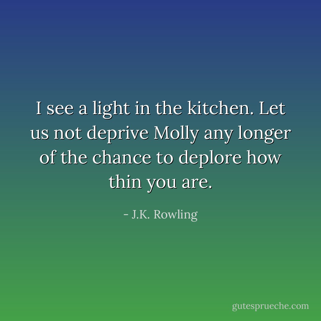 I see a light in the kitchen. Let us not deprive Molly any longer of the chance to deplore how thin you are. - J.K. Rowling