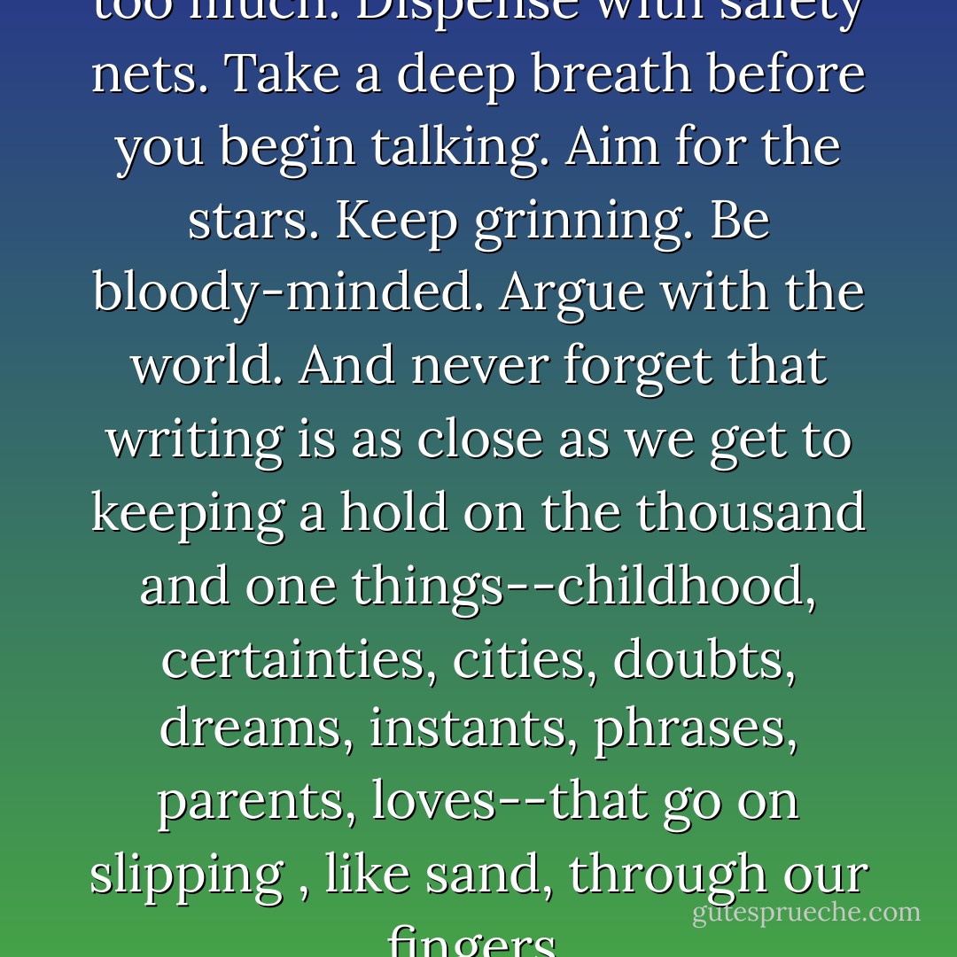 Go for broke. Always try and do too much. Dispense with safety nets. Take a deep breath before you begin talking. Aim for the stars. Keep grinning. Be bloody-minded. Argue with the world. And never forget that writing is as close as we get to keeping a hold on the thousand and one things--childhood, certainties, cities, doubts, dreams, instants, phrases, parents, loves--that go on slipping , like sand, through our fingers. - Salman Rushdie