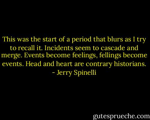 This was the start of a period that blurs as I try to recall it. Incidents seem to cascade and merge. Events become feelings, fellings become events. Head and heart are contrary historians. - Jerry Spinelli