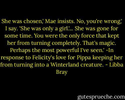 She was chosen,' Mae insists.<br />No, you're wrong,' I say. 'She was only a girl.'...<br />She was gone for some time. You were the only force that kept her from turning completely. That's magic. Perhaps the most powerful I've seen.'<br />-In response to Felicity's love for Pippa keeping her from turning into a Winterland creature. - Libba Bray